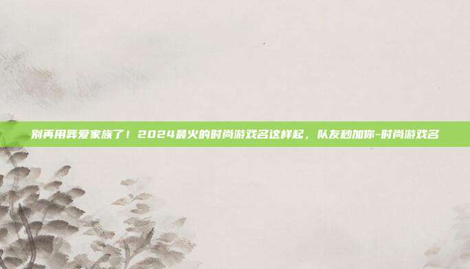 别再用葬爱家族了!2024最火的时尚游戏名这样起,队友秒加你-时尚游戏名