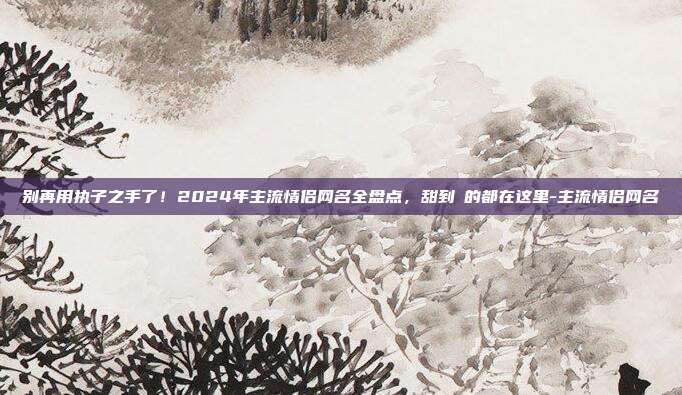 别再用执子之手了！2024年主流情侣网名全盘点，甜到齁的都在这里-主流情侣网名