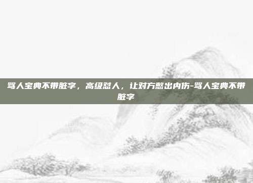 骂人宝典不带脏字,高级怼人,让对方憋出内伤-骂人宝典不带脏字