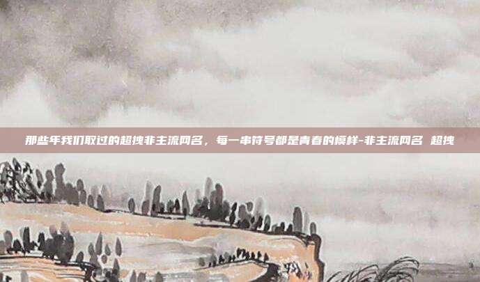 那些年我们取过的超拽非主流网名,每一串符号都是青春的模样-非主流网名 超拽