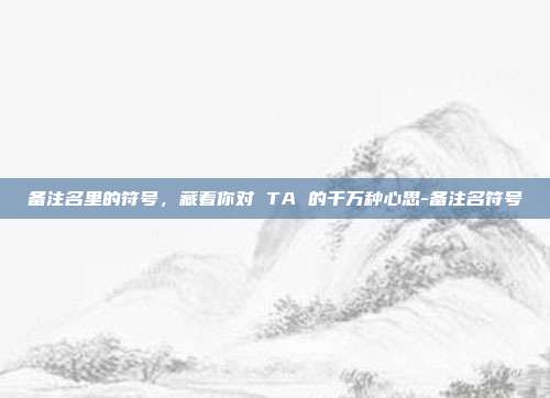 备注名里的符号,藏着你对 TA 的千万种心思-备注名符号