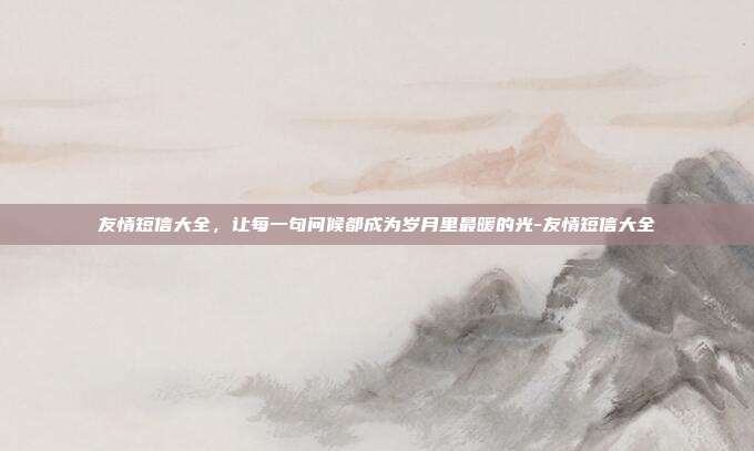 友情短信大全,让每一句问候都成为岁月里最暖的光-友情短信大全