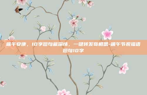 端午安康,10字短句藏深情,一键转发寄相思-端午节祝福语短句10字