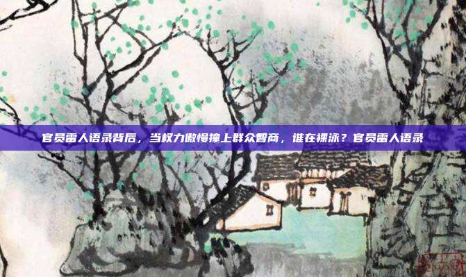 官员雷人语录背后,当权力傲慢撞上群众智商,谁在裸泳?官员雷人语录