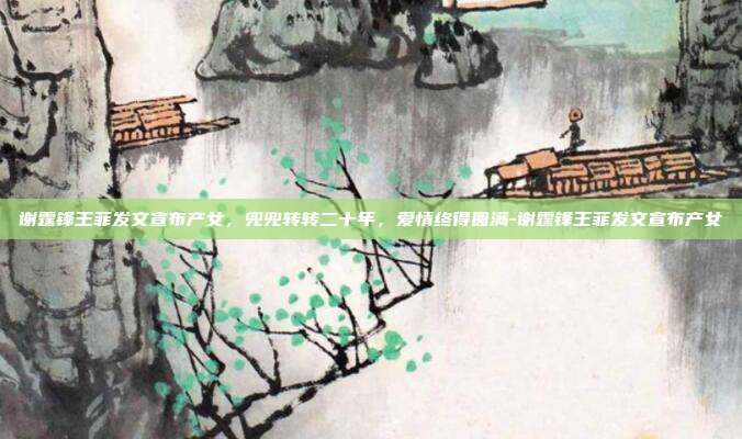 谢霆锋王菲发文宣布产女,兜兜转转二十年,爱情终得圆满-谢霆锋王菲发文宣布产女