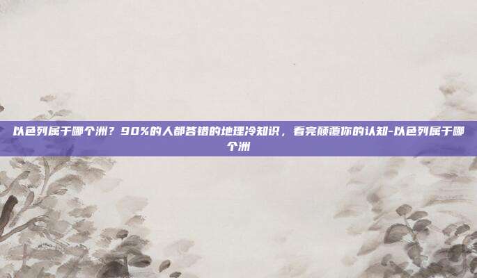 以色列属于哪个洲?90%的人都答错的地理冷知识,看完颠覆你的认知-以色列属于哪个洲