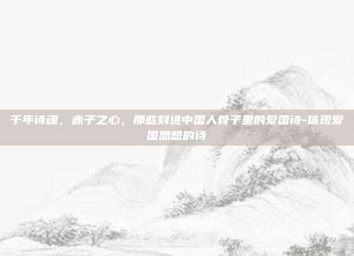 千年诗魂,赤子之心,那些刻进中国人骨子里的爱国诗-体现爱国思想的诗