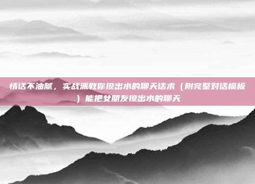 情话不油腻,实战派教你撩出水的聊天话术(附完整对话模板)能把女朋友撩出水的聊天