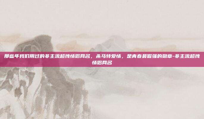 那些年我们用过的非主流超拽情侣网名,杀马特爱情,是青春最倔强的勋章-非主流超拽情侣网名