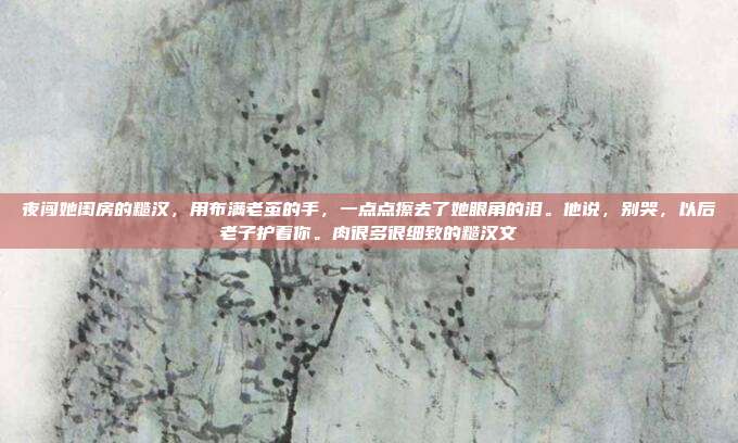 夜闯她闺房的糙汉,用布满老茧的手,一点点擦去了她眼角的泪。他说,别哭,以后老子护着你。肉很多很细致的糙汉文