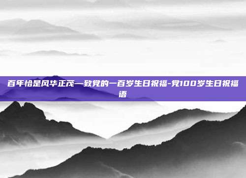 百年恰是风华正茂—致党的一百岁生日祝福-党100岁生日祝福语