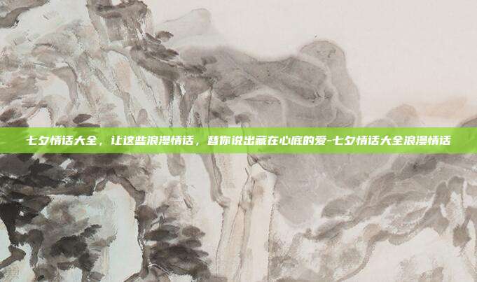七夕情话大全，让这些浪漫情话，替你说出藏在心底的爱-七夕情话大全浪漫情话