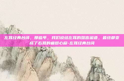 左耳经典台词,那些年,我们说给左耳的甜言蜜语,最终都变成了右耳的痛彻心扉-左耳经典台词