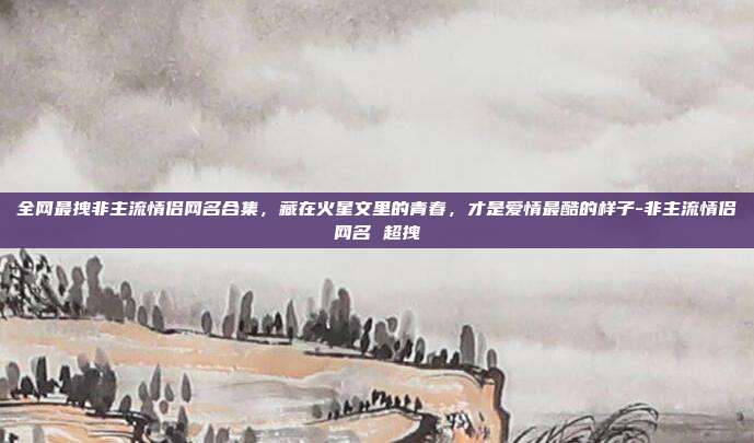 全网最拽非主流情侣网名合集,藏在火星文里的青春,才是爱情最酷的样子-非主流情侣网名 超拽