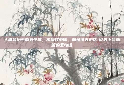 人间最治愈的五个字,不是我爱你,而是这五句话-世界上最动听的五句话