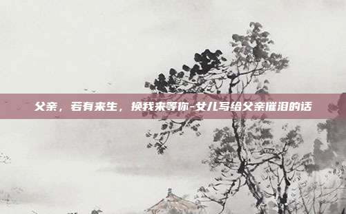 父亲,若有来生,换我来等你-女儿写给父亲催泪的话