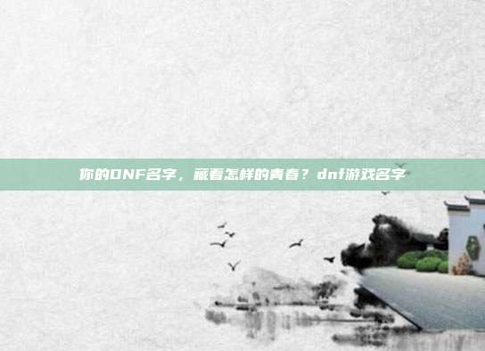 你的DNF名字,藏着怎样的青春?dnf游戏名字