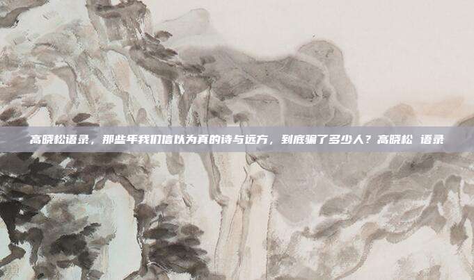 高晓松语录，那些年我们信以为真的诗与远方，到底骗了多少人？高晓松 语录
