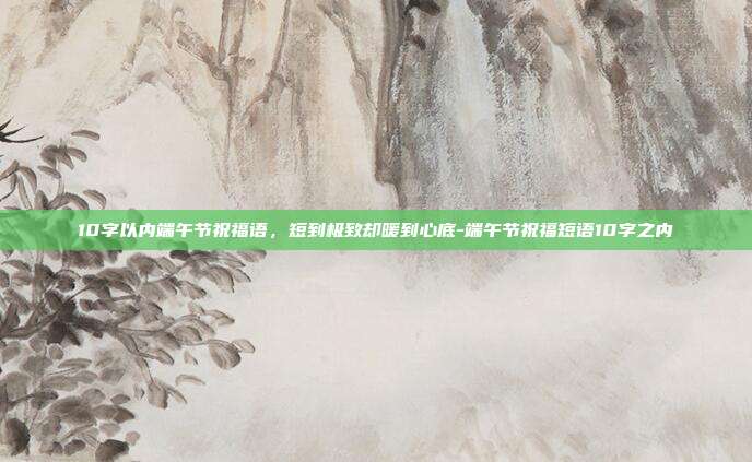 10字以内端午节祝福语,短到极致却暖到心底-端午节祝福短语10字之内