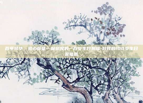百年风华,初心弥坚—献给党的一百岁生日祝福-对党的100岁生日祝福语