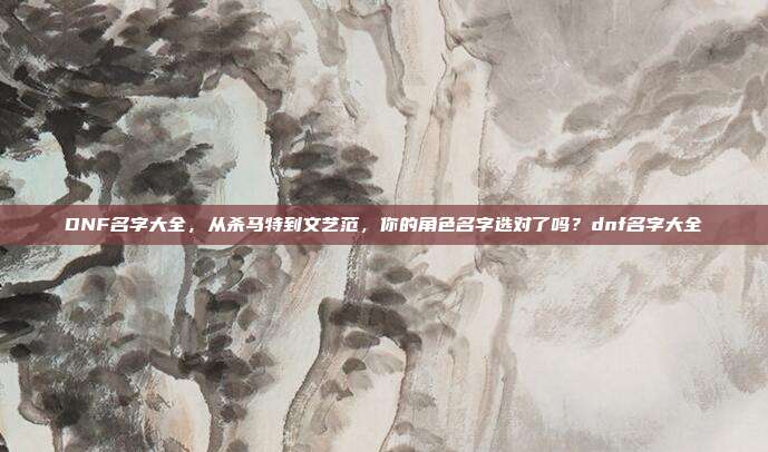 DNF名字大全,从杀马特到文艺范,你的角色名字选对了吗?dnf名字大全