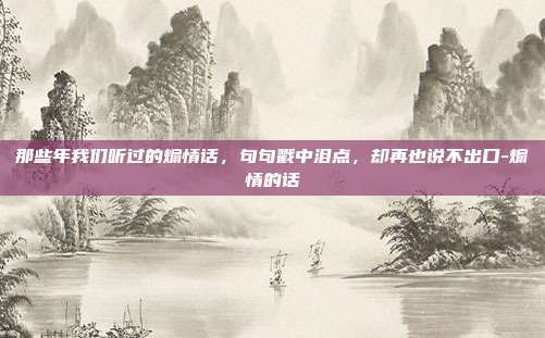 那些年我们听过的煽情话,句句戳中泪点,却再也说不出口-煽情的话