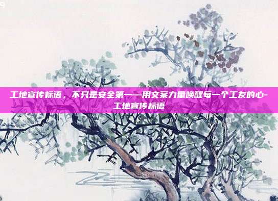 工地宣传标语,不只是安全第一—用文案力量唤醒每一个工友的心-工地宣传标语