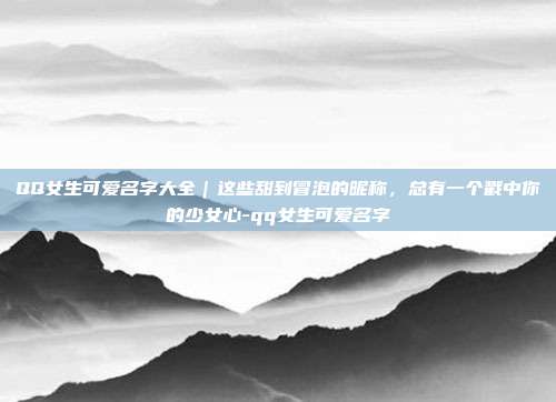 QQ女生可爱名字大全|这些甜到冒泡的昵称,总有一个戳中你的少女心-qq女生可爱名字