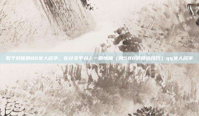 取个好听的QQ女人名字,在社交平台上一眼惊艳(附500例精选技巧)qq女人名字