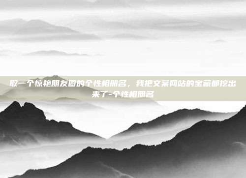 取一个惊艳朋友圈的个性相册名,我把文案网站的宝藏都挖出来了-个性相册名
