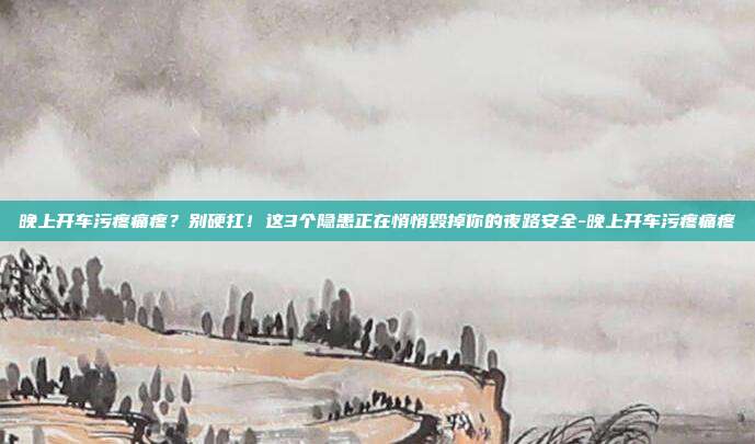 晚上开车污疼痛疼?别硬扛!这3个隐患正在悄悄毁掉你的夜路安全-晚上开车污疼痛疼