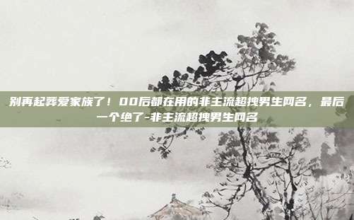 别再起葬爱家族了!00后都在用的非主流超拽男生网名,最后一个绝了-非主流超拽男生网名