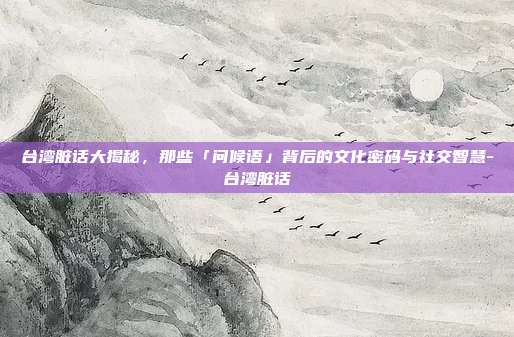 台湾脏话大揭秘,那些「问候语」背后的文化密码与社交智慧-台湾脏话