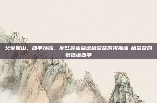 父爱如山,四字情深,那些最适合送给爸爸的祝福语-给爸爸的祝福语四字