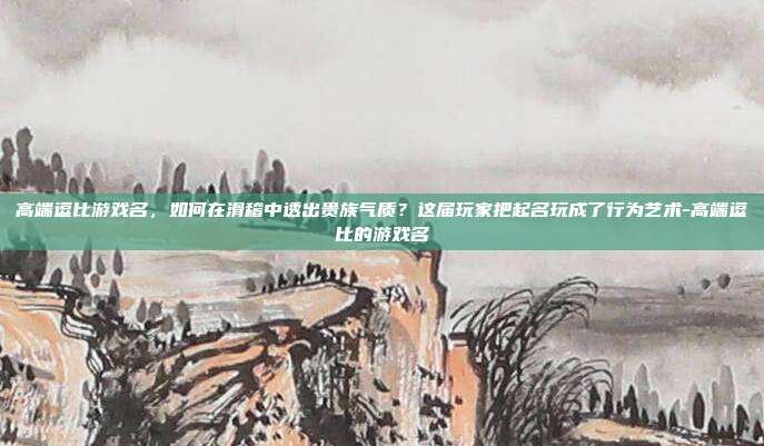 高端逗比游戏名,如何在滑稽中透出贵族气质?这届玩家把起名玩成了行为艺术-高端逗比的游戏名
