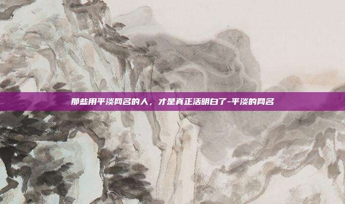 那些用平淡网名的人，才是真正活明白了-平淡的网名