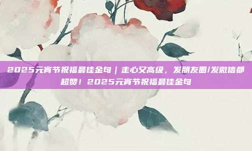 2025元宵节祝福最佳金句｜走心又高级，发朋友圈/发微信都超赞！2025元宵节祝福最佳金句