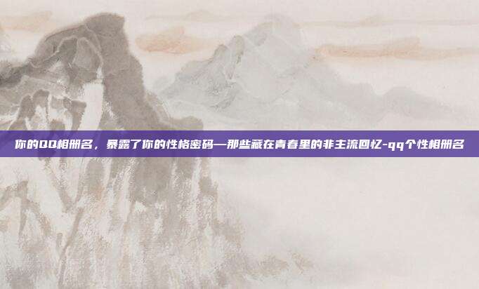你的QQ相册名,暴露了你的性格密码—那些藏在青春里的非主流回忆-qq个性相册名