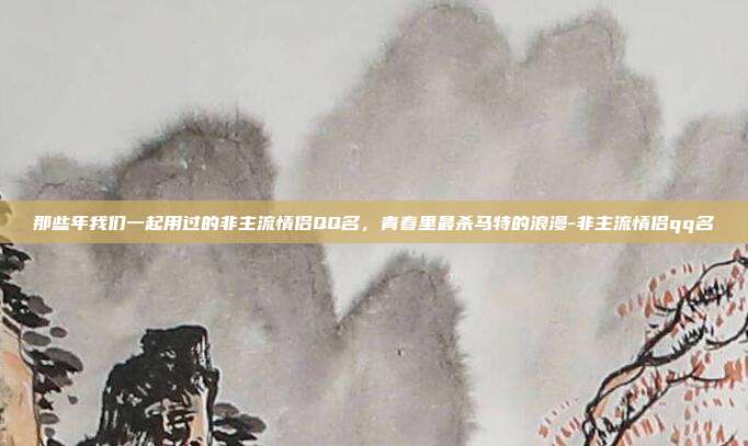 那些年我们一起用过的非主流情侣QQ名,青春里最杀马特的浪漫-非主流情侣qq名