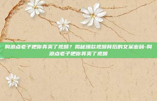 叫浪点老子把你弄爽了视频?揭秘爆款视频背后的文案密码-叫浪点老子把你弄爽了视频