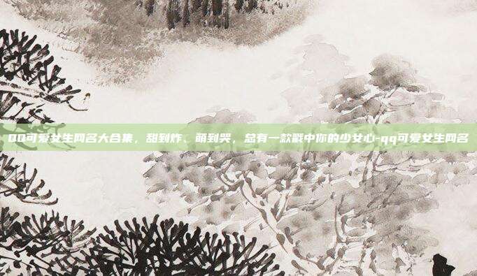 QQ可爱女生网名大合集，甜到炸、萌到哭，总有一款戳中你的少女心-qq可爱女生网名