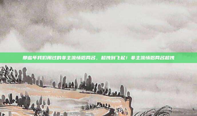 那些年我们用过的非主流情侣网名,超拽到飞起!非主流情侣网名超拽