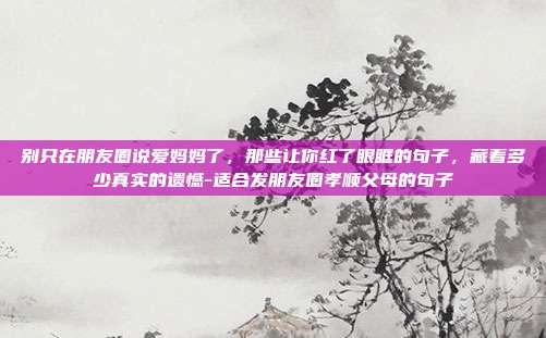 别只在朋友圈说爱妈妈了,那些让你红了眼眶的句子,藏着多少真实的遗憾-适合发朋友圈孝顺父母的句子