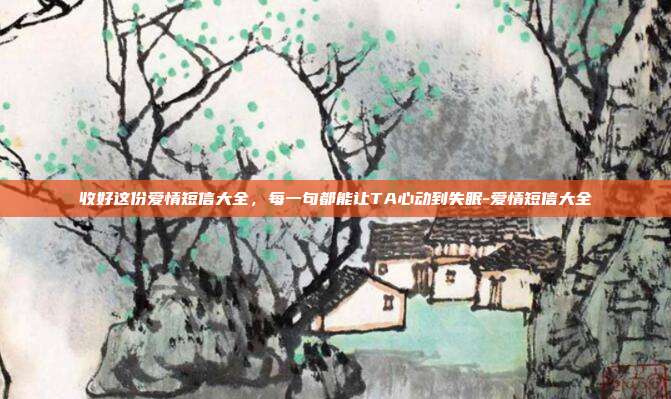 收好这份爱情短信大全,每一句都能让TA心动到失眠-爱情短信大全