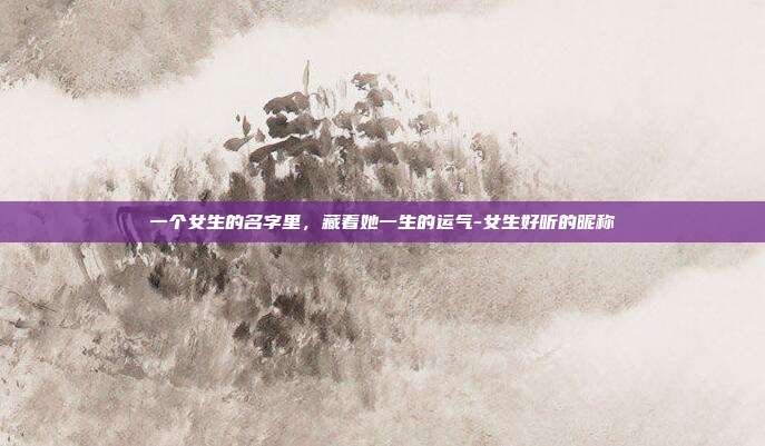 一个女生的名字里,藏着她一生的运气-女生好听的昵称