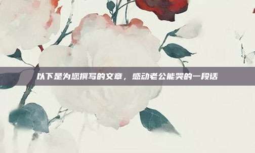 以下是为您撰写的文章,感动老公能哭的一段话