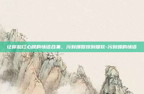 让你脸红心跳的情话合集,污到爆但撩到腿软-污到爆的情话