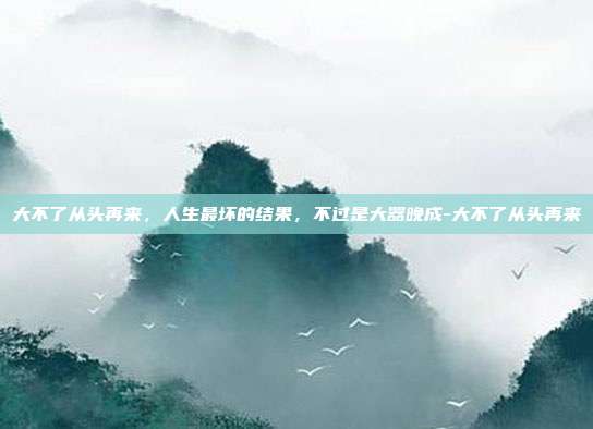 大不了从头再来,人生最坏的结果,不过是大器晚成-大不了从头再来