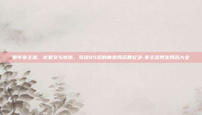 那年非主流、火星文与忧伤，写给95后的青春网名回忆录-非主流男生网名大全