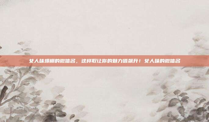 女人味爆棚的微信名,这样取让你的魅力值飙升!女人味的微信名